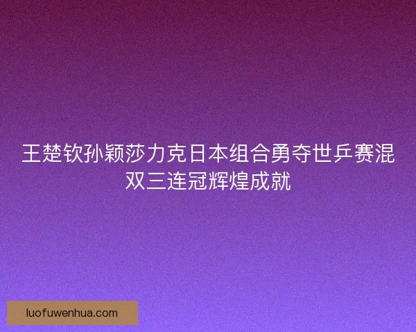 王楚钦孙颖莎力克日本组合勇夺世乒赛混双三连冠辉煌成就