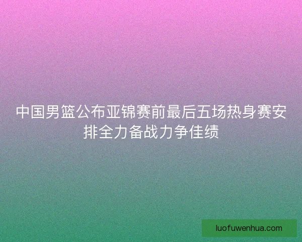 中国男篮公布亚锦赛前最后五场热身赛安排全力备战力争佳绩