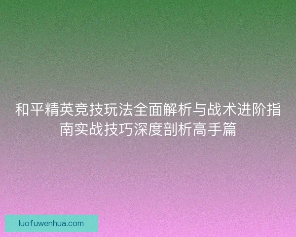 和平精英竞技玩法全面解析与战术进阶指南实战技巧深度剖析高手篇