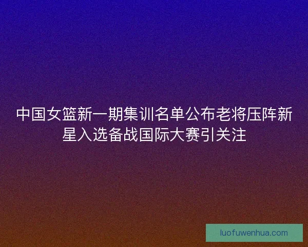 中国女篮新一期集训名单公布老将压阵新星入选备战国际大赛引关注