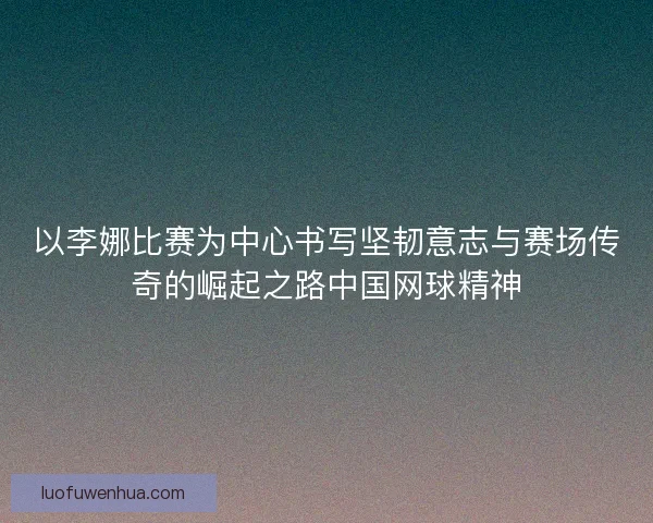 以李娜比赛为中心书写坚韧意志与赛场传奇的崛起之路中国网球精神