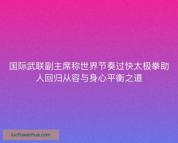国际武联副主席称世界节奏过快太极拳助人回归从容与身心平衡之道