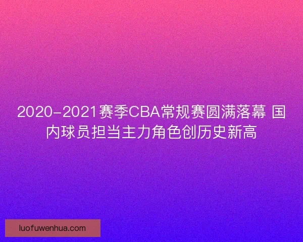 2020-2021赛季CBA常规赛圆满落幕 国内球员担当主力角色创历史新高