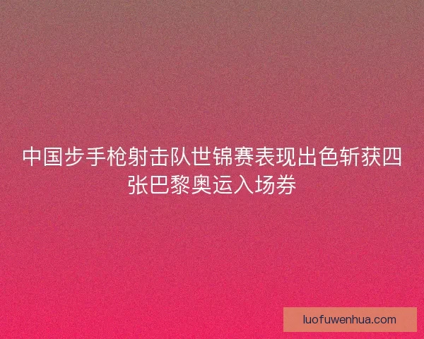 中国步手枪射击队世锦赛表现出色斩获四张巴黎奥运入场券