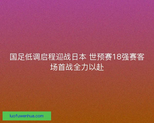 国足低调启程迎战日本 世预赛18强赛客场首战全力以赴