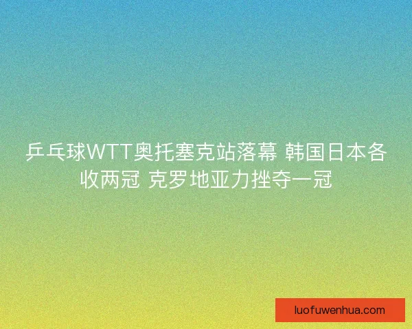 乒乓球WTT奥托塞克站落幕 韩国日本各收两冠 克罗地亚力挫夺一冠