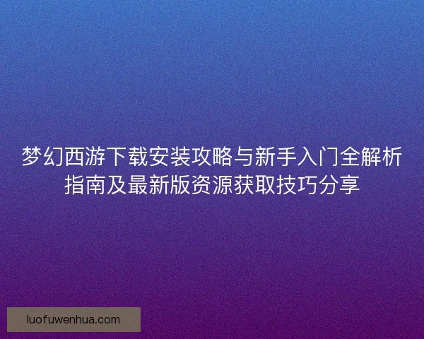 梦幻西游下载安装攻略与新手入门全解析指南及最新版资源获取技巧分享