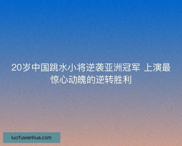 20岁中国跳水小将逆袭亚洲冠军 上演最惊心动魄的逆转胜利