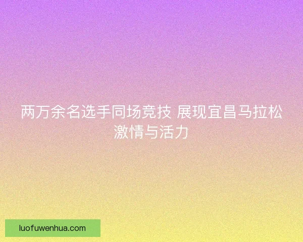 两万余名选手同场竞技 展现宜昌马拉松激情与活力