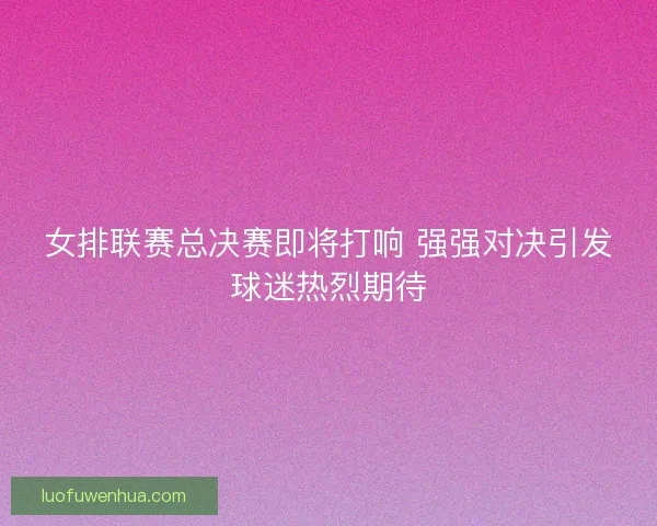 女排联赛总决赛即将打响 强强对决引发球迷热烈期待