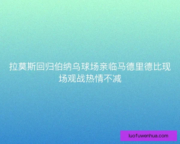 拉莫斯回归伯纳乌球场亲临马德里德比现场观战热情不减
