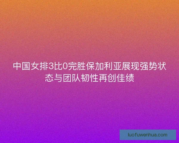 中国女排3比0完胜保加利亚展现强势状态与团队韧性再创佳绩