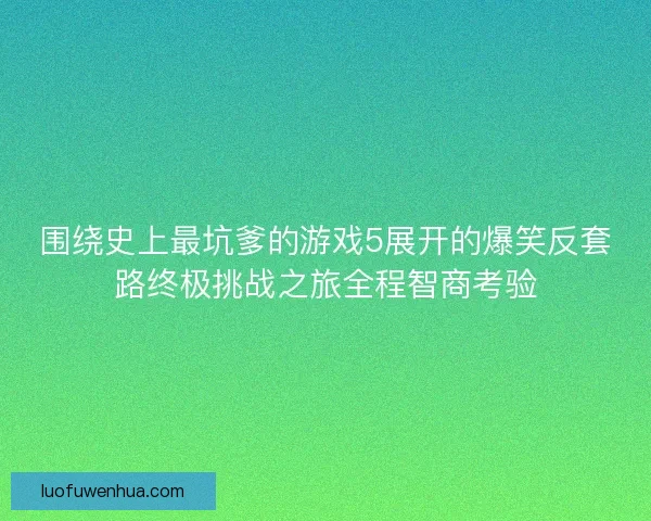围绕史上最坑爹的游戏5展开的爆笑反套路终极挑战之旅全程智商考验